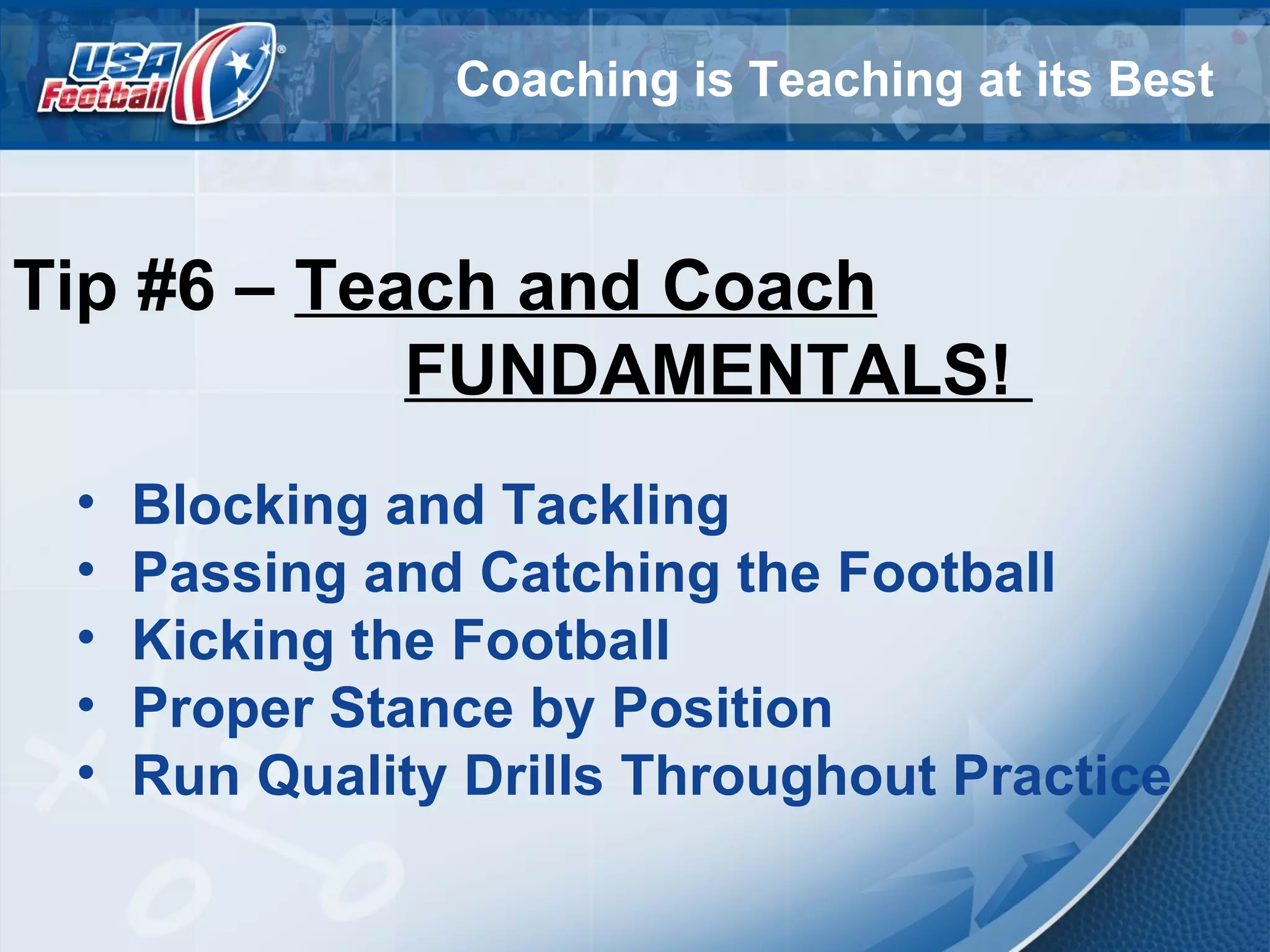 Coaching is Teaching at its Best
Tip #6 – Teach and Coach
FUNDAMENTALS!
• Blocking and Tackling
• Passing and Catching the Football
• Kicking the Football
• Proper Stance by Position
• Run Quality Drills Throughout Practice
 