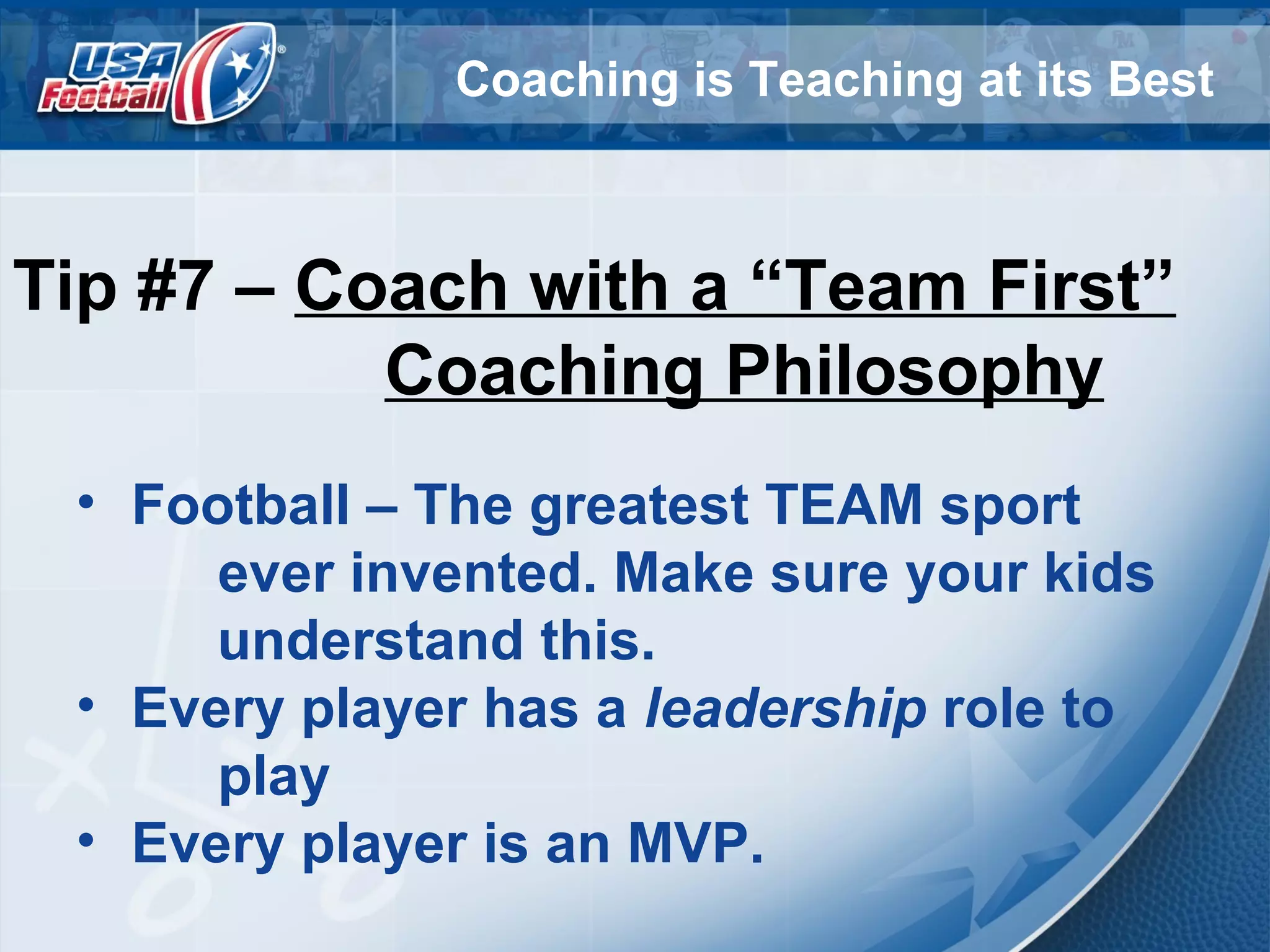 Coaching is Teaching at its Best
Tip #7 – Coach with a “Team First”
Coaching Philosophy
• Football – The greatest TEAM sport
ever invented. Make sure your kids
understand this.
• Every player has a leadership role to
play
• Every player is an MVP.
 