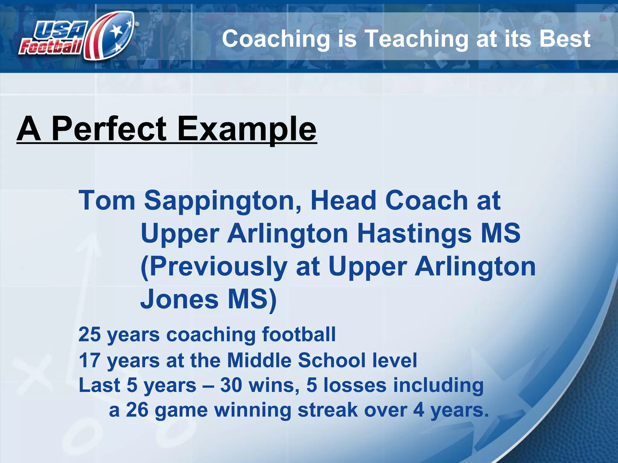 Coaching is Teaching at its Best
A Perfect Example
Tom Sappington, Head Coach at
Upper Arlington Hastings MS
(Previously at Upper Arlington
Jones MS)
25 years coaching football
17 years at the Middle School level
Last 5 years – 30 wins, 5 losses including
a 26 game winning streak over 4 years.
 