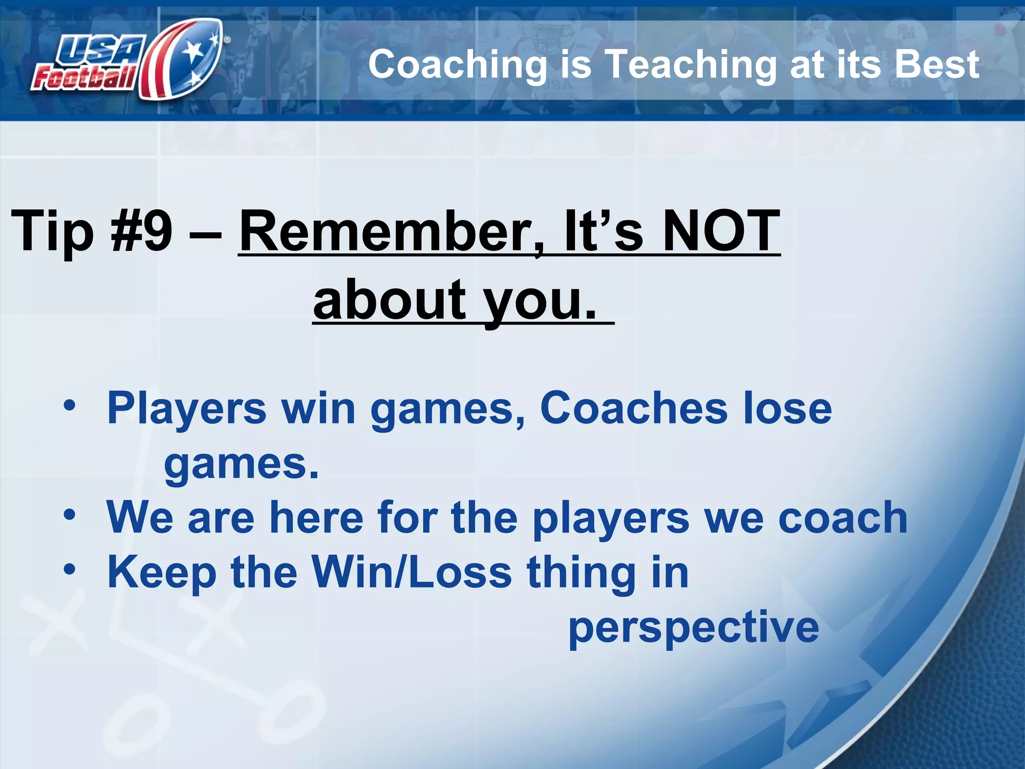 Coaching is Teaching at its Best
Tip #9 – Remember, It’s NOT
about you.
• Players win games, Coaches lose
games.
• We are here for the players we coach
• Keep the Win/Loss thing in
perspective
 