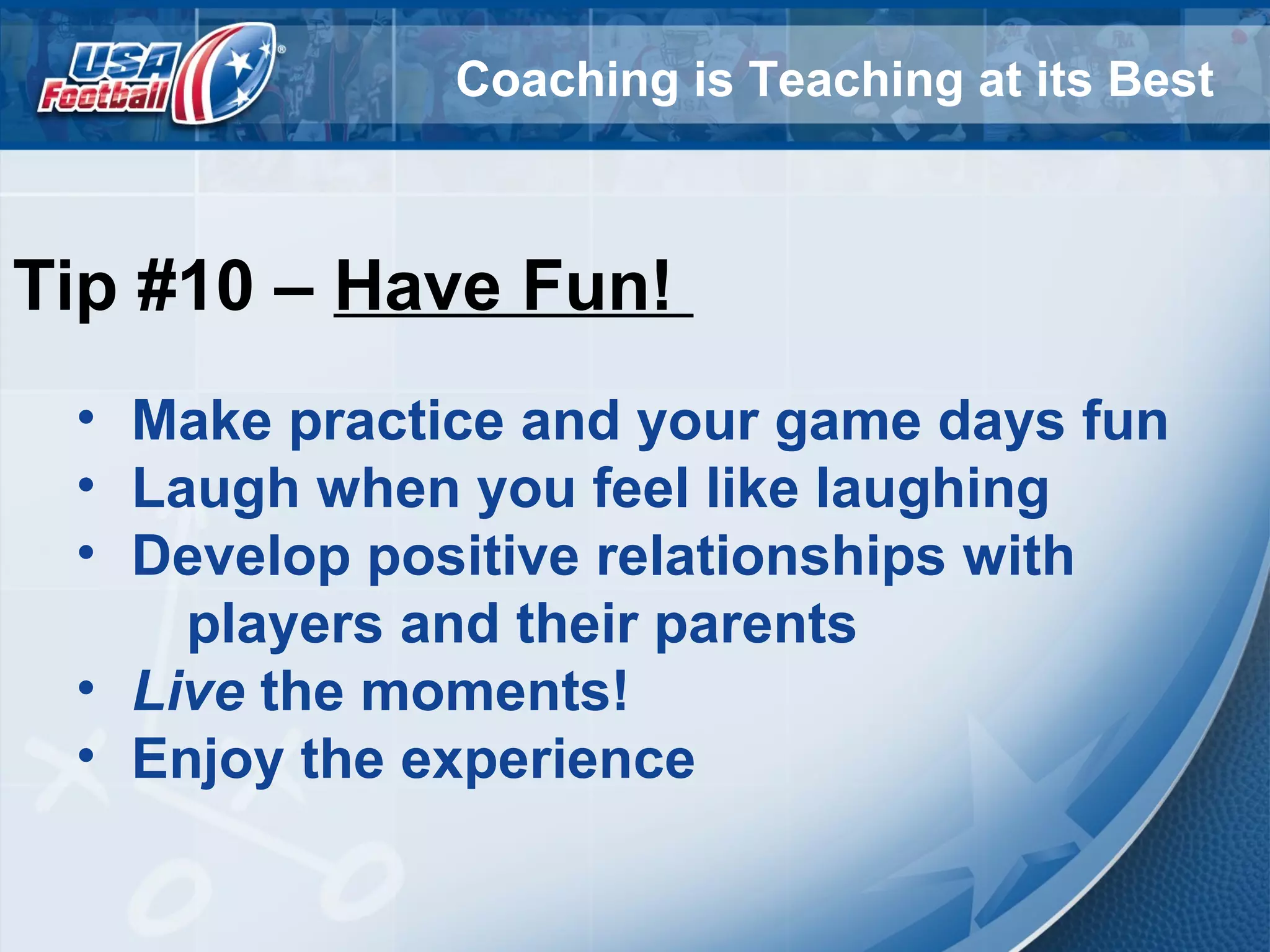 Coaching is Teaching at its Best
Tip #10 – Have Fun!
• Make practice and your game days fun
• Laugh when you feel like laughing
• Develop positive relationships with
players and their parents
• Live the moments!
• Enjoy the experience
 