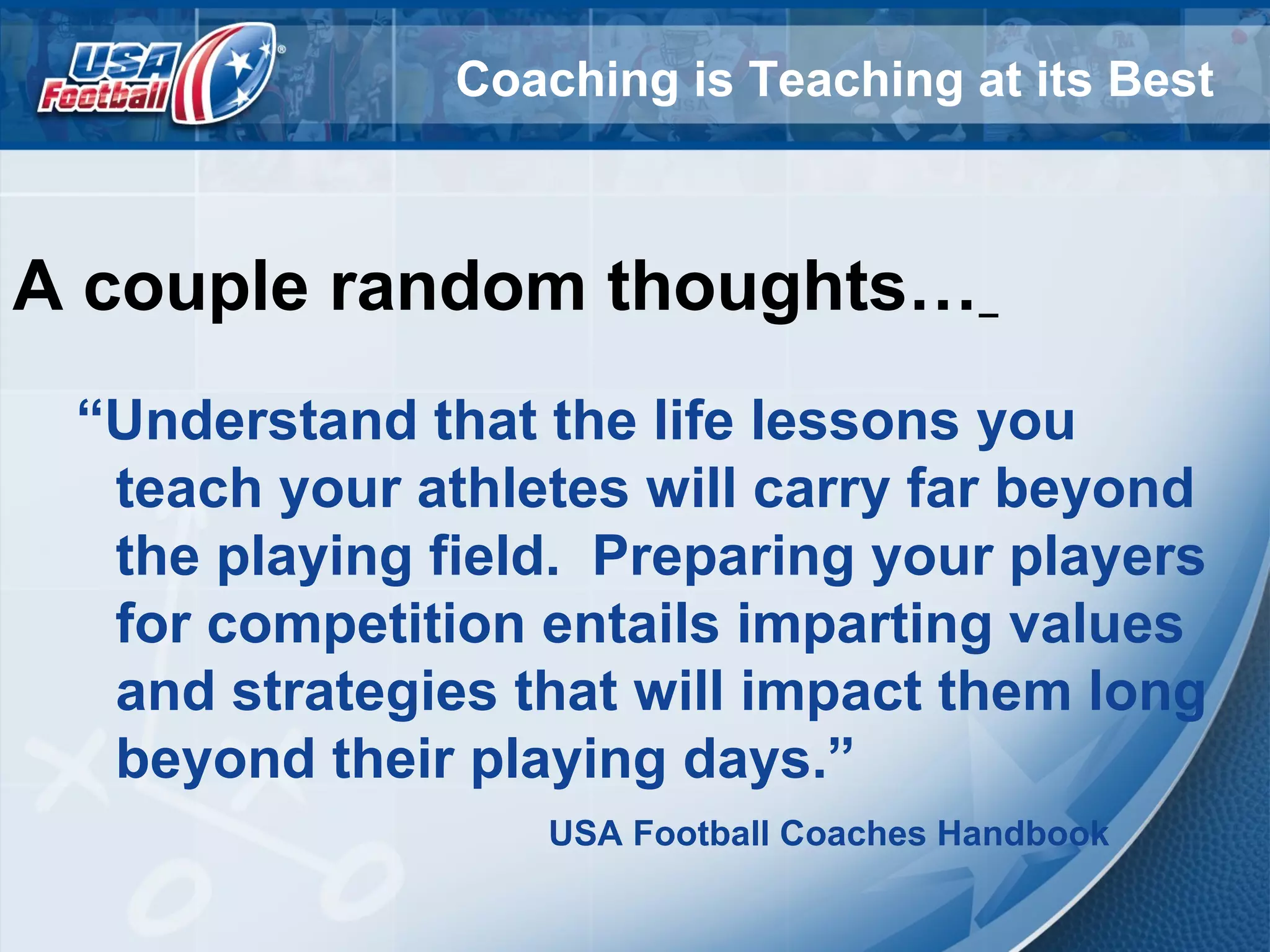 Coaching is Teaching at its Best
A couple random thoughts…
“Understand that the life lessons you
teach your athletes will carry far beyond
the playing field. Preparing your players
for competition entails imparting values
and strategies that will impact them long
beyond their playing days.”
USA Football Coaches Handbook
 