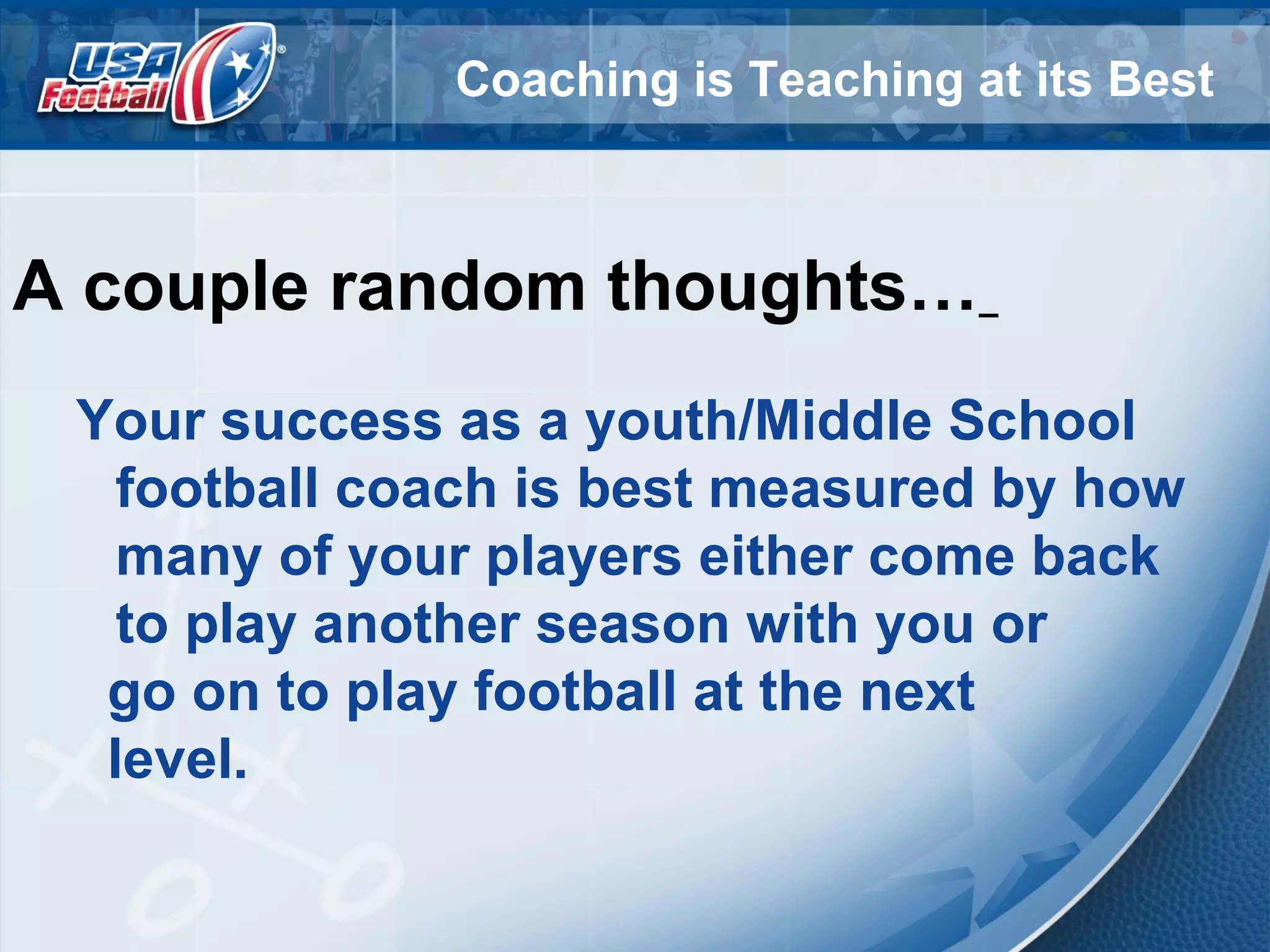 Coaching is Teaching at its Best
A couple random thoughts…
Your success as a youth/Middle School
football coach is best measured by how
many of your players either come back
to play another season with you or
go on to play football at the next
level.
 