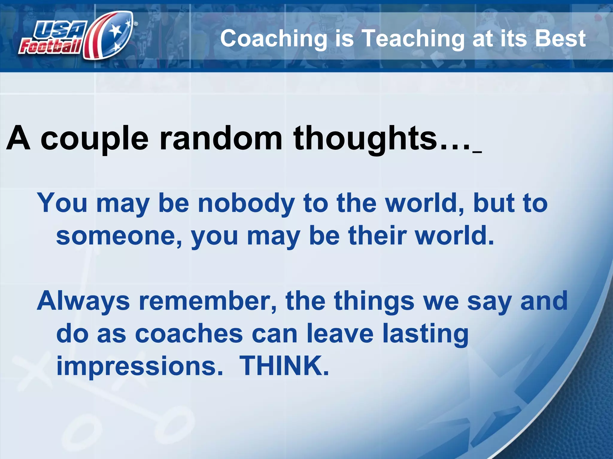 Coaching is Teaching at its Best
A couple random thoughts…
You may be nobody to the world, but to
someone, you may be their world.
Always remember, the things we say and
do as coaches can leave lasting
impressions. THINK.
 