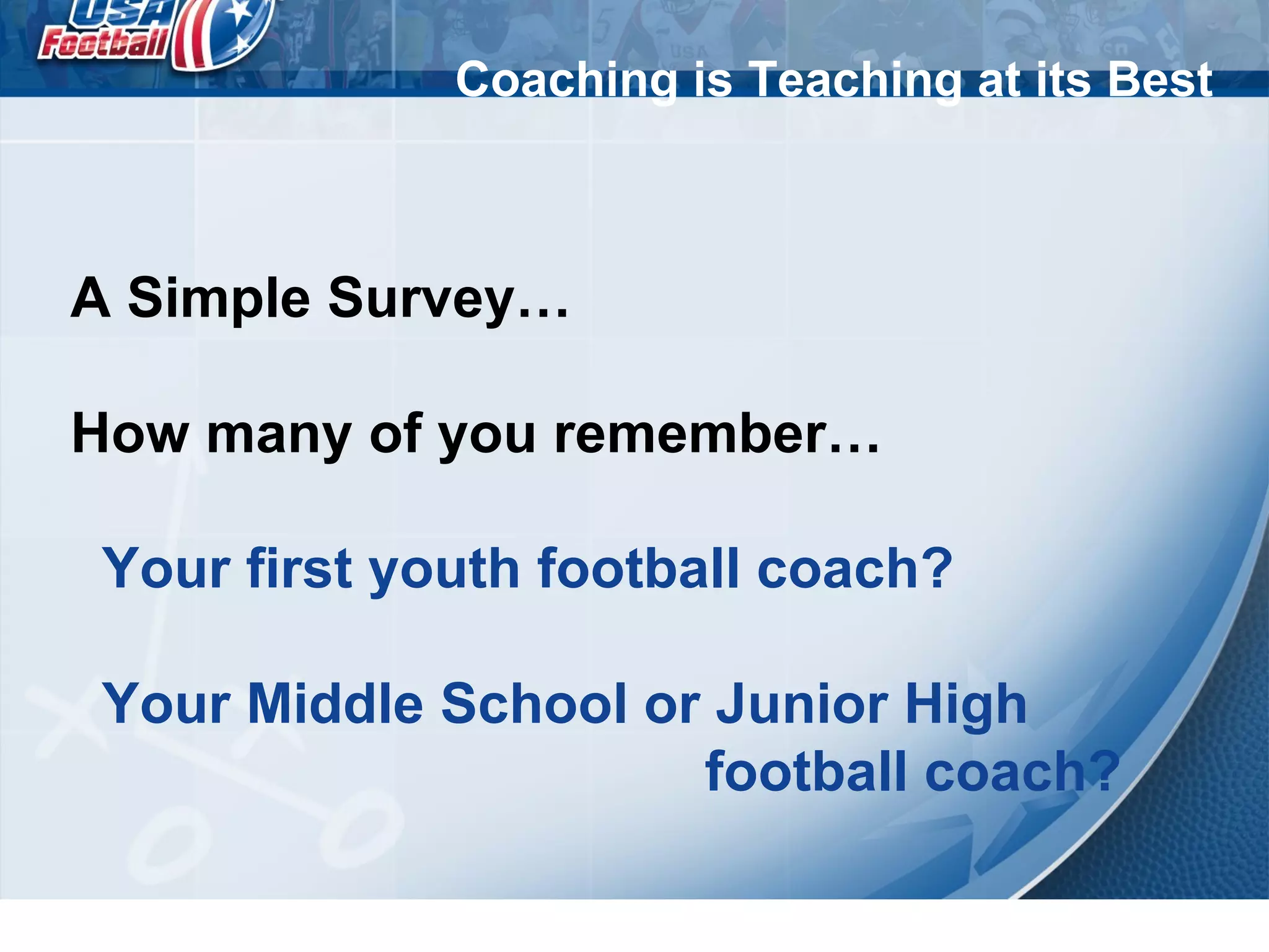 Coaching is Teaching at its Best
A Simple Survey…
How many of you remember…
Your first youth football coach?
Your Middle School or Junior High
football coach?
 