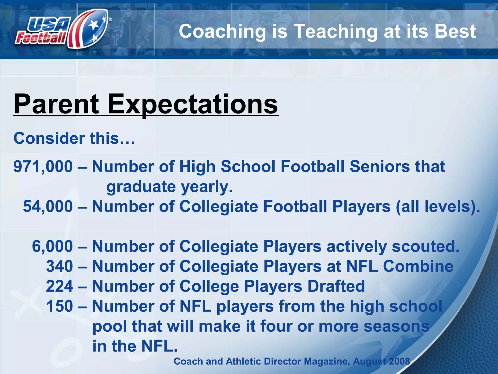 Coaching is Teaching at its Best
Parent Expectations
Consider this…
971,000 – Number of High School Football Seniors that
graduate yearly.
54,000 – Number of Collegiate Football Players (all levels).
6,000 – Number of Collegiate Players actively scouted.
340 – Number of Collegiate Players at NFL Combine
224 – Number of College Players Drafted
150 – Number of NFL players from the high school
pool that will make it four or more seasons
in the NFL.
Coach and Athletic Director Magazine, August 2008
 