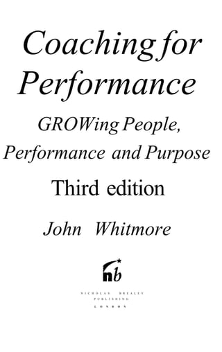 Coaching for
 Performance
    GROWing People,
Performance and Purpose
     Third edition
    John Whitmore


        N I C H O L A S        B R E A L E Y

              P U B L I S H I N G

               L   O   N   D   O   N
 