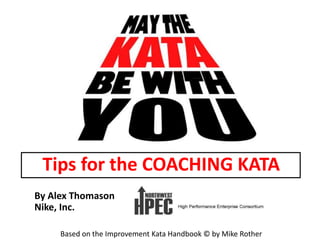By	
  Alex	
  Thomason	
  
Nike,	
  Inc.	
  
Based	
  on	
  the	
  Improvement	
  Kata	
  Handbook	
  ©	
  by	
  Mike	
  Rother	
  
Tips	
  for	
  the	
  COACHING	
  KATA	
  
 