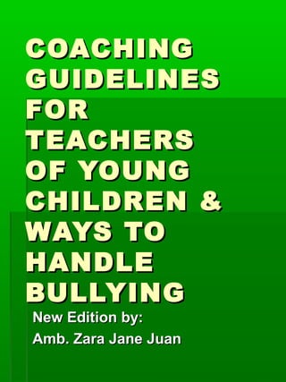 COACHINGCOACHING
GUIDELINESGUIDELINES
FORFOR
TEACHERSTEACHERS
OF YOUNGOF YOUNG
CHILDREN &CHILDREN &
WAYS TOWAYS TO
HANDLEHANDLE
BULLYINGBULLYING
New Edition by:New Edition by:
Amb. Zara Jane JuanAmb. Zara Jane Juan
 