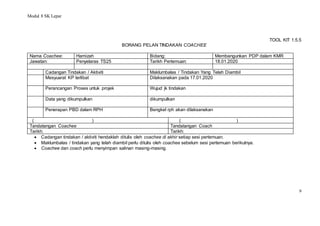 Modul 8 SK Lepar
9
TOOL KIT 1.5.5
BORANG PELAN TINDAKAN COACHEE
Nama Coachee: Hamizah Bidang: Membangunkan PDP dalam KMR
Jawatan: Penyelaras TS25 Tarikh Pertemuan: 18.01.2020
Cadangan Tindakan / Aktiviti Maklumbalas / Tindakan Yang Telah Diambil
Mesyuarat KP terlibat Dilaksanakan pada 17.01.2020
Perancangan Proses untuk projek Wujud jk tindakan
Data yang dikumpulkan dikumpulkan
Penerapan PBD dalam RPH Bengkel rph akan dilaksanakan
( ) ( )
Tandatangan Coachee Tandatangan Coach
Tarikh: Tarikh:
 Cadangan tindakan / aktiviti hendaklah ditulis oleh coachee di akhir setiap sesi pertemuan.
 Maklumbalas / tindakan yang telah diambil perlu ditulis oleh coachee sebelum sesi pertemuan berikutnya.
 Coachee dan coach perlu menyimpan salinan masing-masing.
 