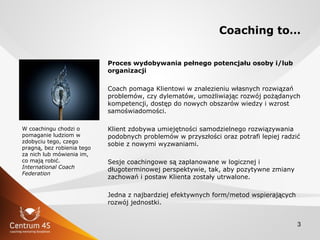3
Coaching to…
Proces wydobywania pełnego potencjału osoby i/lub
organizacji
Coach pomaga Klientowi w znalezieniu własnych...