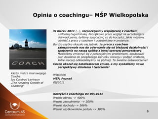 6
Opinia o coachingu– MŚP Wielkopolska
W marcu 2011 (…), rozpoczęliśmy współpracę z coachem,
p.Moniką Łagodzińską. Początk...