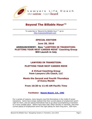 ~~~~~~~~~~~~~~~~~~~~~~~~~~~~~~~~~~~~~~~~~~~~~~~~~~~~


                     Beyond The Billable Hour™
  ~~~~~~~~~~~~~~~~~~~~~~~~~~~~~~~~~~~~~~~~~~~~~~~~~~~~
            To subscribe to "Beyond the Billable Hour"™ go to
                       http://LawyersLifeCoach.com
  ~~~~~~~~~~~~~~~~~~~~~~~~~~~~~~~~~~~~~~~~~~~~~~~~~~~~


                                   SPECIAL EDITION
                                       June 28, 2010
      ANNOUNCEMENT: New "LAWYERS IN TRANSITION:
     PLOTTING YOUR NEXT CAREER MOVE" Coaching Group
                    Will Launch in July

   ~~~~~~~~~~~~~~~~~~~~~~~~~~~~~~~~~~~~~~~~~~~~~~~~~~~~~


                            LAWYERS IN TRANSITION:
                    PLOTTING YOUR NEXT CAREER MOVE

                            A Virtual Coaching Group
                          from Lawyers Life Coach, LLC

                 Meets the Second and Fourth Thursdays
                             of Every Month

                    From 10:30 to 11:45 AM Pacific Time


                         Facilitator: Naomi Beard, J.D., CMC


  For a variety of reasons, many lawyers now find themselves in the midst of career
  transitions. Some have simply realized that their current places of employment aren't
  right for them, and are asking themselves how to go about accomplishing a transition
  to a more suitable place. Others have been told, either directly or indirectly, that their
  current places of employment aren't the right places for them long-term. Still more



Beyond the Billable Hour: Navigating Careers in Transition, June 2010                    Page 1
 