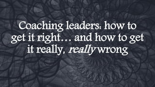 Coaching leaders: how to
get it right… and how to get
it really, really wrong
 
