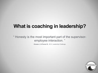 What is coaching in leadership?
“ Honesty is the most important part of the supervisor-
employee interaction. ”
-Kouzes J. & Posner B., 2012. Leadership Challenge.
 