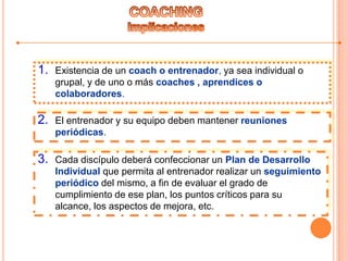 1. Existencia de un coach o entrenador, ya sea individual o
grupal, y de uno o más coaches , aprendices o
colaboradores.
2. El entrenador y su equipo deben mantener reuniones
periódicas.
3. Cada discípulo deberá confeccionar un Plan de Desarrollo
Individual que permita al entrenador realizar un seguimiento
periódico del mismo, a fin de evaluar el grado de
cumplimiento de ese plan, los puntos críticos para su
alcance, los aspectos de mejora, etc.
 