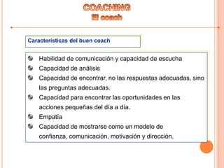 Características del buen coach
Habilidad de comunicación y capacidad de escucha
Capacidad de análisis
Capacidad de encontrar, no las respuestas adecuadas, sino
las preguntas adecuadas.
Capacidad para encontrar las oportunidades en las
acciones pequeñas del día a día.
Empatía
Capacidad de mostrarse como un modelo de
confianza, comunicación, motivación y dirección.
 