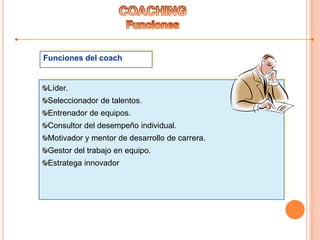 Funciones del coach
Líder.
Seleccionador de talentos.
Entrenador de equipos.
Consultor del desempeño individual.
Motivador y mentor de desarrollo de carrera.
Gestor del trabajo en equipo.
Estratega innovador
 