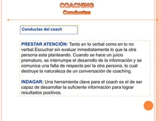 Conductas del coach
PRESTAR ATENCIÓN: Tanto en lo verbal como en lo no
verbal.Escuchar sin evaluar inmediatamente lo que la otra
persona esta planteando. Cuando se hace un juicio
prematuro, se interrumpe el desarrollo de la información y se
comunica una falta de respecto por la otra persona, lo cual
destruye la naturaleza de un conversación de coaching.
INDAGAR: Una herramienta clave para el coach es el de ser
capaz de desarrollar la suficiente información para lograr
resultados positivos.
 