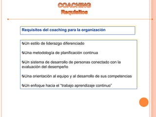 Requisitos del coaching para la organización
Un estilo de liderazgo diferenciado
Una metodología de planificación continua
Un sistema de desarrollo de personas conectado con la
evaluación del desempeño
Una orientación al equipo y al desarrollo de sus competencias
Un enfoque hacia el “trabajo aprendizaje continuo”
 