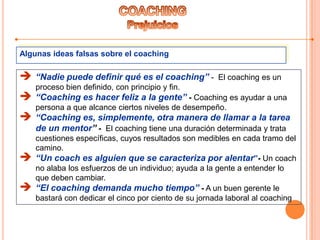 Algunas ideas falsas sobre el coaching
 “Nadie puede definir qué es el coaching” - El coaching es un
proceso bien definido, con principio y fin.
 “Coaching es hacer feliz a la gente” - Coaching es ayudar a una
persona a que alcance ciertos niveles de desempeño.
 “Coaching es, simplemente, otra manera de llamar a la tarea
de un mentor” - El coaching tiene una duración determinada y trata
cuestiones específicas, cuyos resultados son medibles en cada tramo del
camino.
 “Un coach es alguien que se caracteriza por alentar”- Un coach
no alaba los esfuerzos de un individuo; ayuda a la gente a entender lo
que deben cambiar.
 “El coaching demanda mucho tiempo” - A un buen gerente le
bastará con dedicar el cinco por ciento de su jornada laboral al coaching
 