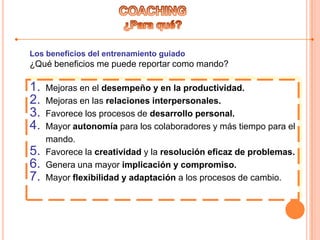 Los beneficios del entrenamiento guiado
¿Qué beneficios me puede reportar como mando?
1. Mejoras en el desempeño y en la productividad.
2. Mejoras en las relaciones interpersonales.
3. Favorece los procesos de desarrollo personal.
4. Mayor autonomía para los colaboradores y más tiempo para el
mando.
5. Favorece la creatividad y la resolución eficaz de problemas.
6. Genera una mayor implicación y compromiso.
7. Mayor flexibilidad y adaptación a los procesos de cambio.
 