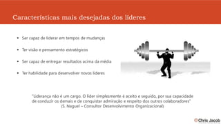 Características mais desejadas dos líderes


  Ser capaz de liderar em tempos de mudanças

  Ter visão e pensamento estratégicos

  Ser capaz de entregar resultados acima da média

  Ter habilidade para desenvolver novos líderes




       “Liderança não é um cargo. O líder simplesmente é aceito e seguido, por sua capacidade
       de conduzir os demais e de conquistar admiração e respeito dos outros colaboradores”
                      (S. Naguel – Consultor Desenvolvimento Organizacional)
 