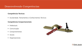 Desenvolvendo Competências

  Competências Técnicas:

    Escolaridade, Treinamentos e Conhecimentos Técnicos

  Competências Comportamentais:

    Intelectuais

    Comunicação

    Comportamentais

    Sociais

    Organizacionais
 