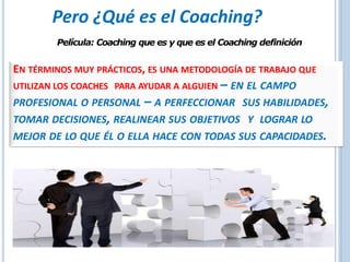 Película: Coaching que es y que es el Coaching definición
EN TÉRMINOS MUY PRÁCTICOS, ES UNA METODOLOGÍA DE TRABAJO QUE
UTILIZAN LOS COACHES PARA AYUDAR A ALGUIEN – EN EL CAMPO
PROFESIONAL O PERSONAL – A PERFECCIONAR SUS HABILIDADES,
TOMAR DECISIONES, REALINEAR SUS OBJETIVOS Y LOGRAR LO
MEJOR DE LO QUE ÉL O ELLA HACE CON TODAS SUS CAPACIDADES.
Pero ¿Qué es el Coaching?
 