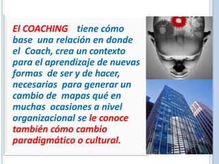 El COACHING tiene cómo
base una relación en donde
el Coach, crea un contexto
para el aprendizaje de nuevas
formas de ser y de hacer,
necesarias para generar un
cambio de mapas qué en
muchas ocasiones a nivel
organizacional se le conoce
también cómo cambio
paradigmático o cultural.
 