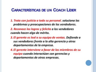 CARACTERÍSTICAS DE UN COACH LÍDER
1. Trata con justicia a todo su personal. soluciona los
problemas y preocupaciones de los vendedores.
2. Reconoce los logros y felicita a los vendedores
cuando hacen algo de mérito.
3.El gerente es leal a su equipo de ventas. Defiende a
sus vendedores frente a la alta gerencia y otros
departamentos de la empresa.
4.El gerente interviene a favor de los miembros de su
equipo cuando interactúan con gerencias y
departamentos de otras empresas.
 