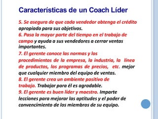 5. Se asegura de que cada vendedor obtenga el crédito
apropiado para sus objetivos.
6. Pasa la mayor parte del tiempo en el trabajo de
campo y ayuda a sus vendedores a cerrar ventas
importantes.
7. El gerente conoce las normas y los
procedimientos de la empresa, la industria, la línea
de productos, los programas de precios, etc. mejor
que cualquier miembro del equipo de ventas.
8. El gerente crea un ambiente positivo de
trabajo. Trabajar para él es agradable.
9. El gerente es buen líder y maestro. Imparte
lecciones para mejorar las aptitudes y el poder de
convencímiento de los miembros de su equipo.
Características de un Coach Líder
 