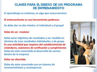 CLAVES PARA ELDISEÑO DE UN PROGRAMA
DE ENTRENAMIENTO
El aprendizaje es continuo, es algo que nunca termina
El entrenamiento es una herramienta poderosa
Se debe dar en dos niveles: el individual y el grupal
Debe de ser modular
Debe tener objetivos de resultados y ser medido en
término de esos resultados individuales o de grupo
Es una actividad que requiere del establecimiento de
estándares, exámenes de verificación y cumplimiento
Debe de estar conectado al desarrollo de carrera
dentro de la empresa
Debe ser divertido
Debe de estar conectado con un sistema de
reconocimientos y recompensas
 