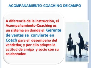 A diferencia de la instrucción, el
Acompañamiento-Coaching es
un sistema en donde el Gerente
de ventas se convierte en
Coach para el desempeño del
vendedor, y por ello adopta la
actitud de amigo y socio con su
colaborador.
ACOMPAÑAMIENTO-COACHING DE CAMPO
 