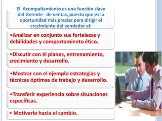 El Acompañamiento es una función clave
del Gerente de ventas, puesto que es la
oportunidad más precisa para dirigir el
crecimiento del vendedor al:
•Analizar en conjunto sus fortalezas y
debilidades y comportamiento ético.
•Discutir con él planes, entrenamiento,
crecimiento y desarrollo.
•Mostrar con el ejemplo estrategias y
técnicas óptimas de trabajo y desarrollo.
•Transferir experiencia sobre situaciones
específicas.
• Motivarlo hacia el cambio.
 
