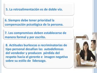 5. La retroalimentación es de doble vía.
6. Siempre debe tener prioridad la
compensación psicológica de la persona.
7. Los compromisos deben establecerse de
manera formal y por escrito.
8. Actitudes burlescas o recriminatorias de
tipo personal desafían las autodefensas
del vendedor y producen pérdida del
respeto hacia el gerente e imagen negativa
sobre su estilo de liderazgo.
 