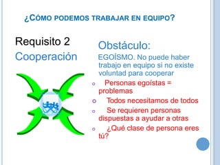 ¿CÓMO PODEMOS TRABAJAR EN EQUIPO?
Requisito 2
Cooperación
Obstáculo:
EGOÍSMO. No puede haber
trabajo en equipo si no existe
voluntad para cooperar
 Personas egoístas =
problemas
 Todos necesitamos de todos
 Se requieren personas
dispuestas a ayudar a otras
 ¿Qué clase de persona eres
tú?
 
