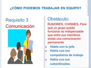 ¿CÓMO PODEMOS TRABAJAR EN EQUIPO?
Requisito 3
Comunicación
Obstáculo:
RUMORES, CHISMES. Para
que un grupo pueda
funcionar es indispensable
que entre sus miembros
exista una comunicación
permanente
 Habla con tu jefe
 Habla con tus
compañeros de trabajo
 Habla con tus
subordinados
 