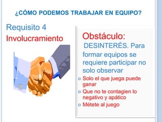 ¿CÓMO PODEMOS TRABAJAR EN EQUIPO?
Requisito 4
Involucramiento Obstáculo:
DESINTERÉS. Para
formar equipos se
requiere participar no
solo observar
 Solo el que juega puede
ganar
 Que no te contagien lo
negativo y apático
 Métete al juego
 