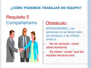 ¿CÓMO PODEMOS TRABAJAR EN EQUIPO?
Requisito 5
Compañerismo Obstáculo:
ANTAGONISMO. Las
personas no se llevan bien,
se rechazan y se critican
entre sí
 No se conocen como
seres humanos
 Se saben “cosas” que les
impiden llevarse bien
 