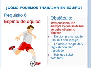 ¿CÓMO PODEMOS TRABAJAR EN EQUIPO?
Requisito 6
Espíritu de equipo
Obstáculo:
Individualismo. No
siempre lo que se desea
se debe obtener u
obtener.
 No siempre se puede
uno salir con la suya
 La actitud “engreida”y
“egoísta” de niño
malcriado
 Hay que saber
compartir
 