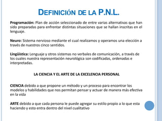 DEFINICIÓN DE LA P.N.L.
Programación: Plan de acción seleccionado de entre varias alternativas que han
sido preparadas para enfrentar distintas situaciones que se hallan inscritas en el
lenguaje.
Neuro: Sistema nervioso mediante el cual realizamos y operamos una elección a
través de nuestros cinco sentidos.
Lingüística: Lenguaje y otros sistemas no verbales de comunicación, a través de
los cuales nuestra representación neurológica son codificadas, ordenadas e
interpretadas.
LA CIENCIA Y EL ARTE DE LA EXCELENCIA PERSONAL
CIENCIA debido a que propone un método y un proceso para encontrar los
modelos y habilidades que nos permitan pensar y actuar de manera más efectiva
en la vida
ARTE debido a que cada persona le puede agregar su estilo propio a lo que esta
haciendo y esto entra dentro del nivel cualitativo
 