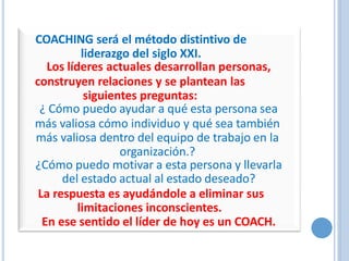 COACHING será el método distintivo de
liderazgo del siglo XXI.
Los líderes actuales desarrollan personas,
construyen relaciones y se plantean las
siguientes preguntas:
¿ Cómo puedo ayudar a qué esta persona sea
más valiosa cómo individuo y qué sea también
más valiosa dentro del equipo de trabajo en la
organización.?
¿Cómo puedo motivar a esta persona y llevarla
del estado actual al estado deseado?
La respuesta es ayudándole a eliminar sus
limitaciones inconscientes.
En ese sentido el líder de hoy es un COACH.
 