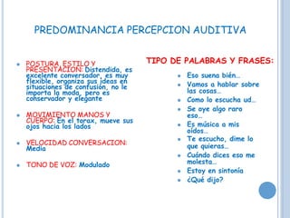 ⚫ POSTURA, ESTILO Y
PRESENTACION: Distendida, es
excelente conversador, es muy
flexible, organiza sus ideas en
situaciones de confusión, no le
importa la moda, pero es
conservador y elegante
⚫ MOVIMIENTO MANOS Y
CUERPO: En el torax, mueve sus
ojos hacia los lados
⚫ VELOCIDAD CONVERSACION:
Media
⚫ TONO DE VOZ: Modulado
TIPO DE PALABRAS Y FRASES:
⚫ Eso suena bién…
⚫ Vamos a hablar sobre
las cosas…
⚫ Como lo escucha ud…
⚫ Se oye algo raro
eso…
⚫ Es música a mis
oídos…
⚫ Te escucho, dime lo
que quieras…
⚫ Cuándo dices eso me
molesta…
⚫ Estoy en sintonía
⚫ ¿Qué dijo?
PREDOMINANCIA PERCEPCION AUDITIVA
 