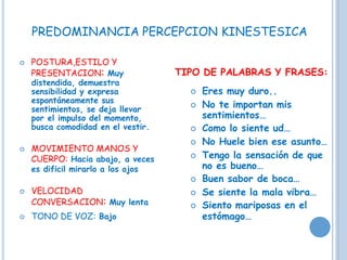  POSTURA,ESTILO Y
PRESENTACION: Muy
distendida, demuestra
sensibilidad y expresa
espontáneamente sus
sentimientos, se deja llevar
por el impulso del momento,
busca comodidad en el vestir.
 MOVIMIENTO MANOS Y
CUERPO: Hacia abajo, a veces
es dificil mirarlo a los ojos
 VELOCIDAD
CONVERSACION: Muy lenta
 TONO DE VOZ: Bajo
TIPO DE PALABRAS Y FRASES:
 Eres muy duro..
 No te importan mis
sentimientos…
 Como lo siente ud…
 No Huele bien ese asunto…
 Tengo la sensación de que
no es bueno…
 Buen sabor de boca…
 Se siente la mala vibra…
 Siento mariposas en el
estómago…
PREDOMINANCIA PERCEPCION KINESTESICA
 