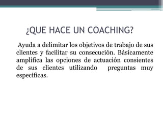 ¿QUE HACE UN COACHING?
Ayuda a delimitar los objetivos de trabajo de sus
clientes y facilitar su consecución. Básicamente
amplifica las opciones de actuación consientes
de sus clientes utilizando preguntas muy
específicas.
 