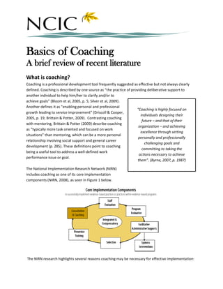 Basics of Coaching
A brief review of recent literature
What is coaching?
Coaching is a professional development tool frequently suggested as effective but not always clearly
defined. Coaching is described by one source as “the practice of providing deliberative support to
another individual to help him/her to clarify and/or to
achieve goals” (Bloom et al, 2005, p. 5; Silver et al, 2009).
Another defines it as “enabling personal and professional
                                                                    “Coaching is highly focused on
growth leading to service improvement” (Driscoll & Cooper,
                                                                       individuals designing their
2005, p. 19; Brittain & Potter, 2009). Contrasting coaching
                                                                        future – and that of their
with mentoring, Brittain & Potter (2009) describe coaching
                                                                     organization – and achieving
as “typically more task oriented and focused on work
                                                                       excellence through setting
situations” than mentoring, which can be a more personal
                                                                     personally and professionally
relationship involving social support and general career
                                                                          challenging goals and
development (p. 285). These definitions point to coaching
                                                                        committing to taking the
being a useful tool to address a well-defined work
                                                                      actions necessary to achieve
performance issue or goal.
                                                                     them”. (Byrne, 2007, p. 1987)

The National Implementation Research Network (NIRN)
includes coaching as one of its core implementation
components (NIRN, 2008), as seen in Figure 1 below.




The NIRN research highlights several reasons coaching may be necessary for effective implementation:
 