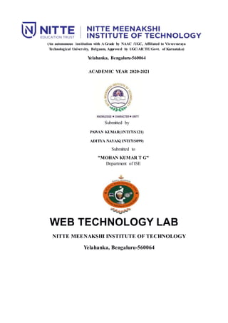 (An autonomous institution with A Grade by NAAC /UGC, Affiliated to Visvesvaraya
Technological University, Belgaum, Approved by UGC/AICTE/Govt. of Karnataka)
Yelahanka, Bengaluru-560064
ACADEMIC YEAR 2020-2021
Submitted by
PAWAN KUMAR(1NT17IS121)
ADITYA NAYAK(1NT17IS099)
Submitted to
"MOHAN KUMAR T G"
Department of ISE
WEB TECHNOLOGY LAB
NITTE MEENAKSHI INSTITUTE OF TECHNOLOGY
Yelahanka, Bengaluru-560064
 