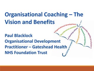 Organisational Coaching – The
Vision and Benefits
Paul Blacklock
Organisational Development
Practitioner – Gateshead Health
NHS Foundation Trust
 