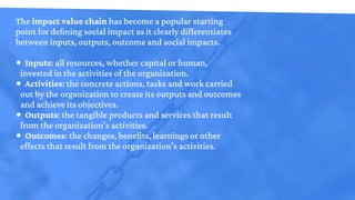 The impact value chain has become a popular starting
point for defining social impact as it clearly differentiates
between...